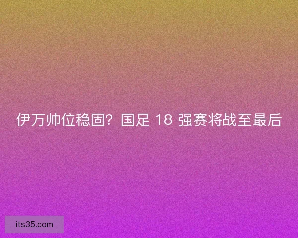 伊万帅位稳固？国足 18 强赛将战至最后