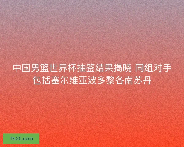 中国男篮世界杯抽签结果揭晓 同组对手包括塞尔维亚波多黎各南苏丹