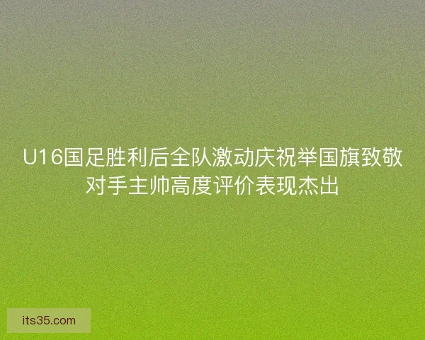 U16国足胜利后全队激动庆祝举国旗致敬对手主帅高度评价表现杰出