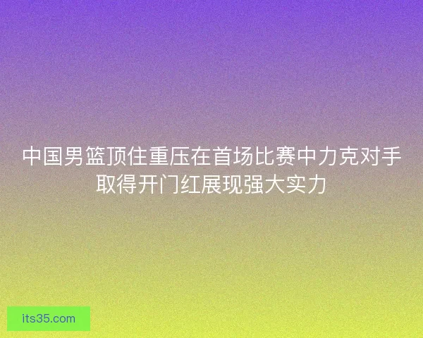 中国男篮顶住重压在首场比赛中力克对手取得开门红展现强大实力