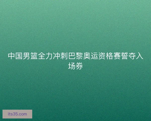 中国男篮全力冲刺巴黎奥运资格赛誓夺入场券