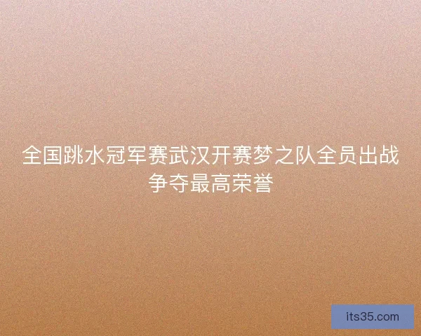 全国跳水冠军赛武汉开赛梦之队全员出战争夺最高荣誉